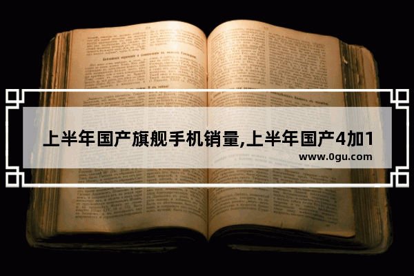 上半年国产旗舰手机销量,上半年国产4加1汽车销量
