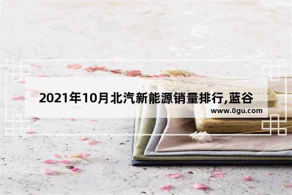 2021年10月北汽新能源销量排行,蓝谷汽车销量多少辆车