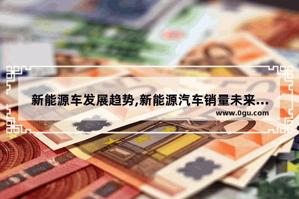 新能源车发展趋势,新能源汽车销量未来五年趋势