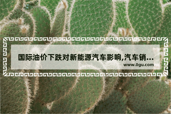 国际油价下跌对新能源汽车影响,汽车销量下降对新能源汽车的影响