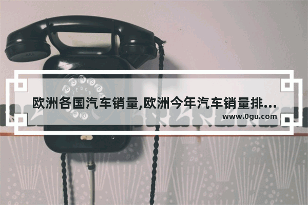 欧洲各国汽车销量,欧洲今年汽车销量排名榜