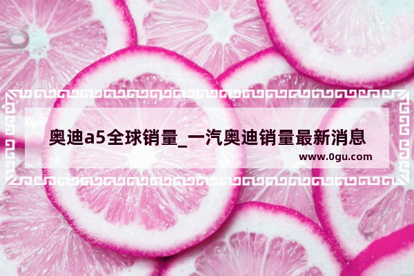 奥迪a5全球销量_一汽奥迪销量最新消息