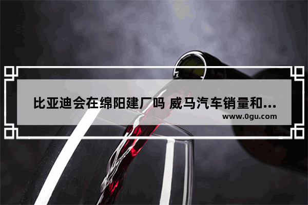 比亚迪会在绵阳建厂吗 威马汽车销量和产能的关系