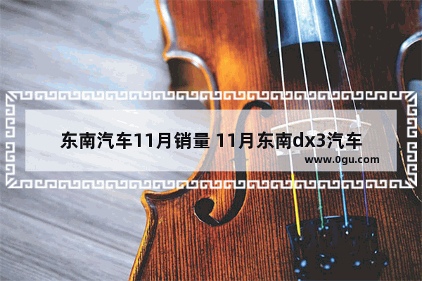 东南汽车11月销量 11月东南dx3汽车销量