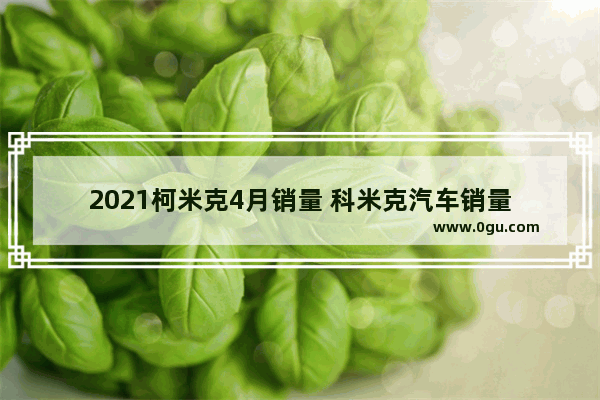 2021柯米克4月销量 科米克汽车销量