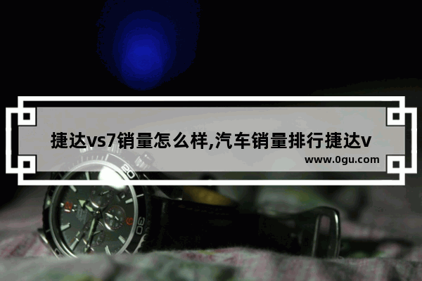 捷达vs7销量怎么样,汽车销量排行捷达vs7