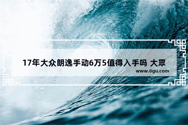 17年大众朗逸手动6万5值得入手吗 大眾2017年汽车销量