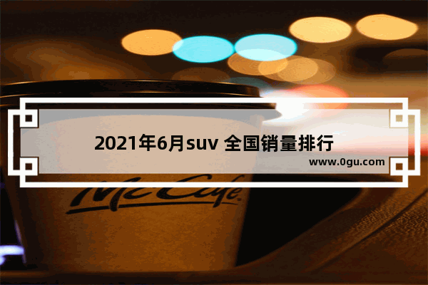 2021年6月suv 全国销量排行