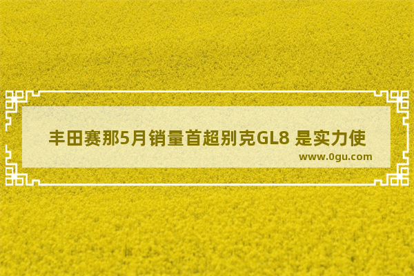 丰田赛那5月销量首超别克GL8 是实力使然 还是运气加持