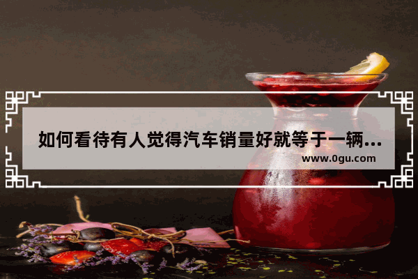 如何看待有人觉得汽车销量好就等于一辆好车