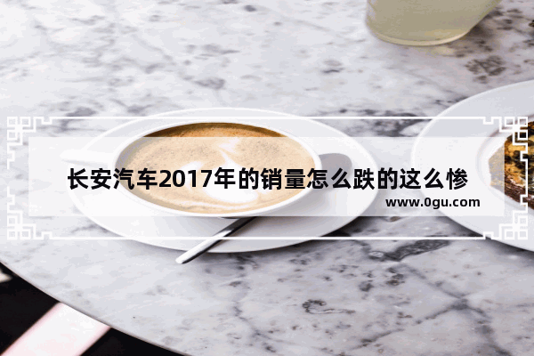 长安汽车2017年的销量怎么跌的这么惨