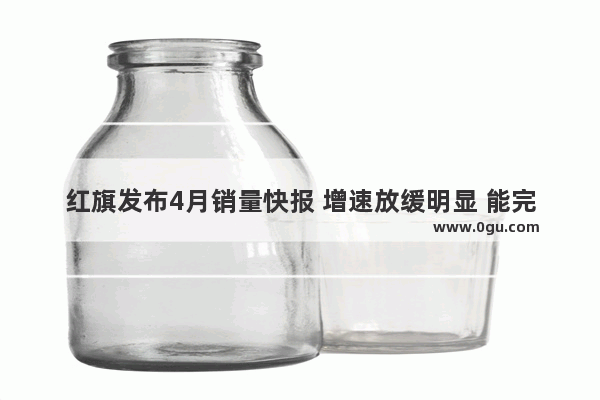 红旗发布4月销量快报 增速放缓明显 能完成年度目标吗