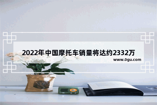 2022年中国摩托车销量将达约2332万辆 为何摩托车这么受欢迎