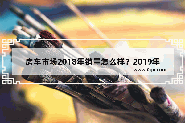 房车市场2018年销量怎么样？2019年会火吗