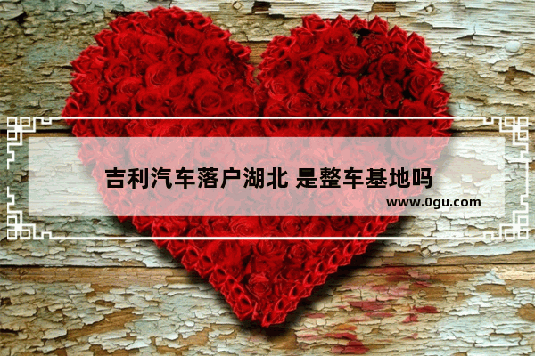 吉利汽车落户湖北 是整车基地吗