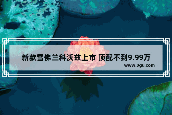 新款雪佛兰科沃兹上市 顶配不到9.99万 心动了吗