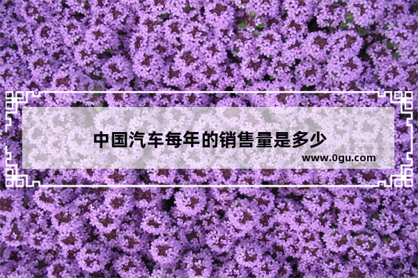 中国汽车每年的销售量是多少