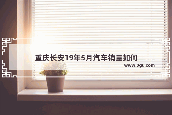 重庆长安19年5月汽车销量如何