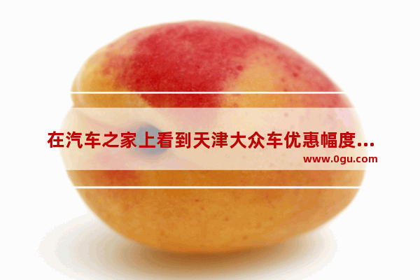 在汽车之家上看到天津大众车优惠幅度很大 靠谱吗