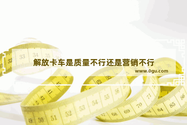解放卡车是质量不行还是营销不行