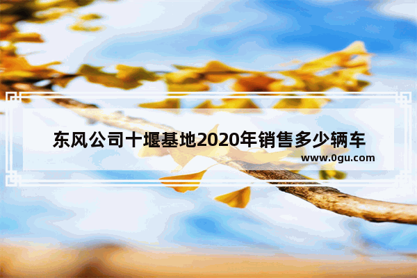 东风公司十堰基地2020年销售多少辆车