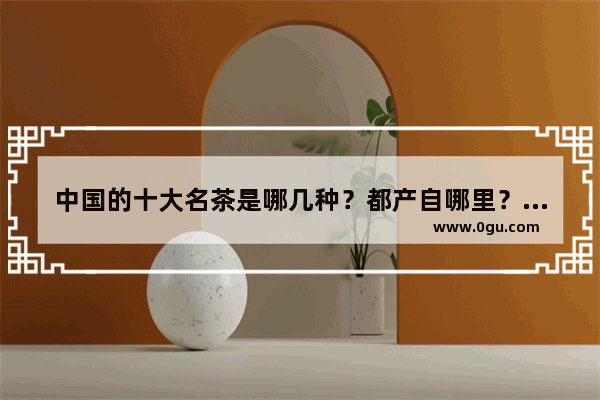 中国的十大名茶是哪几种？都产自哪里？各有什么特点