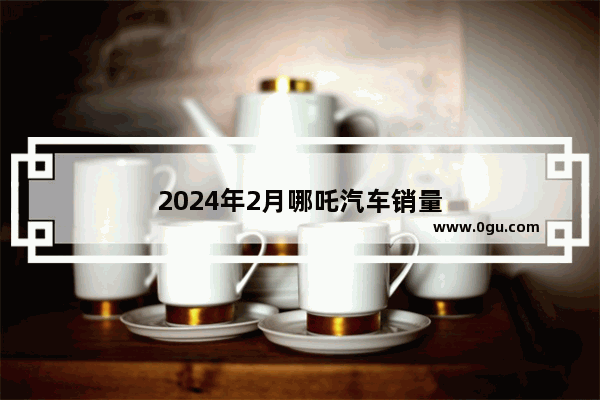 2024年2月哪吒汽车销量