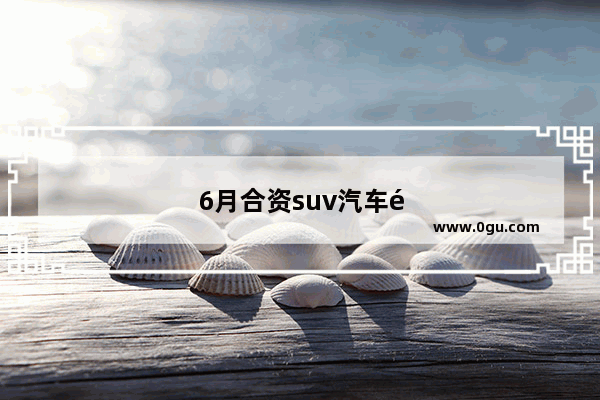 6月合资suv汽车销量排行榜及价格