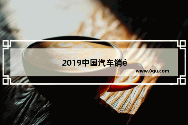 2019中国汽车销量明细表