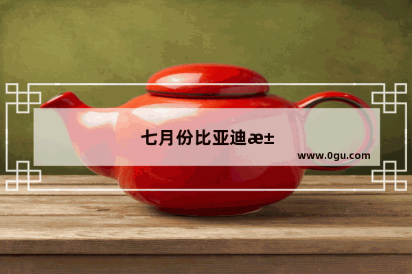 七月份比亚迪汽车销量排行榜