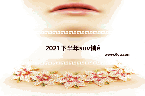 2021下半年suv销量