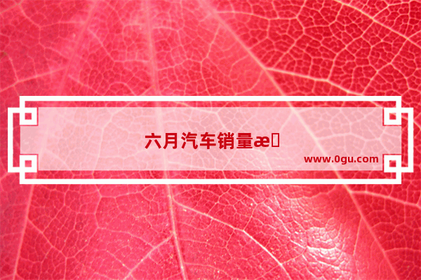 六月汽车销量排行榜全数据