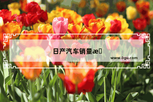 日产汽车销量怎么样啊