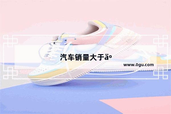 汽车销量大于产量说明了什么问题