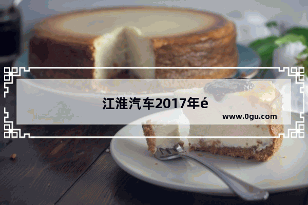 江淮汽车2017年销量暴跌是什么原因